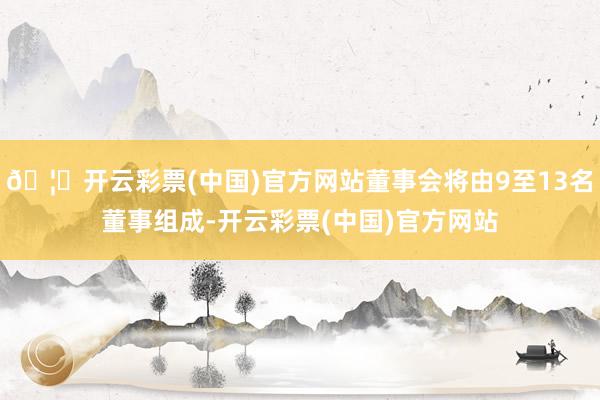 🦄开云彩票(中国)官方网站董事会将由9至13名董事组成-开云彩票(中国)官方网站