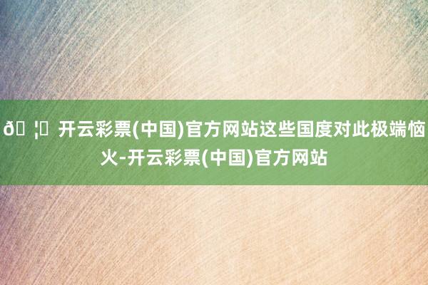 🦄开云彩票(中国)官方网站这些国度对此极端恼火-开云彩票(中国)官方网站