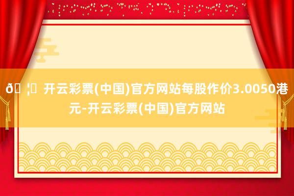 🦄开云彩票(中国)官方网站每股作价3.0050港元-开云彩票(中国)官方网站