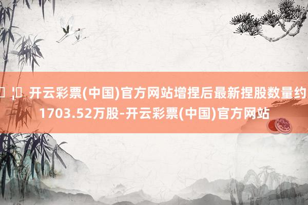 🦄开云彩票(中国)官方网站增捏后最新捏股数量约为1703.52万股-开云彩票(中国)官方网站