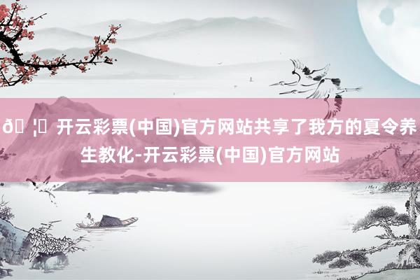 🦄开云彩票(中国)官方网站共享了我方的夏令养生教化-开云彩票(中国)官方网站