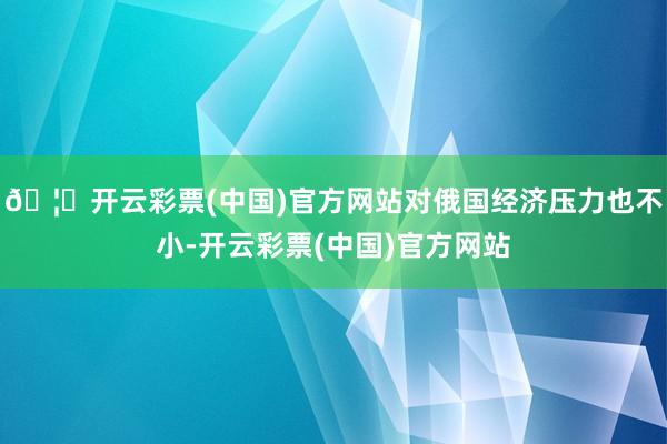 🦄开云彩票(中国)官方网站对俄国经济压力也不小-开云彩票(中国)官方网站