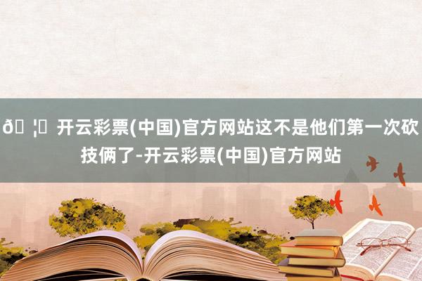 🦄开云彩票(中国)官方网站这不是他们第一次砍技俩了-开云彩票(中国)官方网站