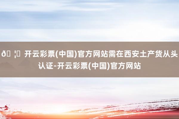 🦄开云彩票(中国)官方网站需在西安土产货从头认证-开云彩票(中国)官方网站