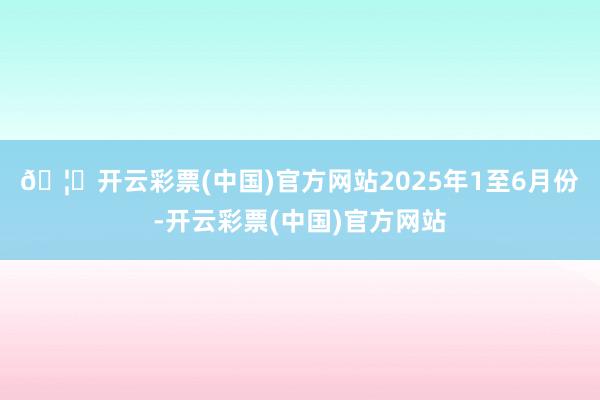 🦄开云彩票(中国)官方网站　　2025年1至6月份-开云彩票(中国)官方网站