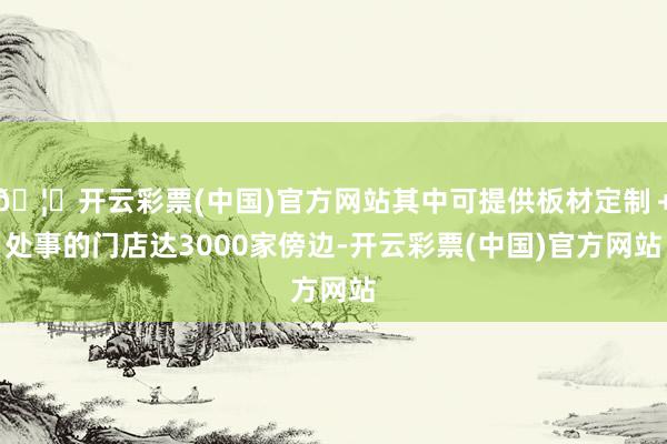 🦄开云彩票(中国)官方网站其中可提供板材定制＋处事的门店达3000家傍边-开云彩票(中国)官方网站