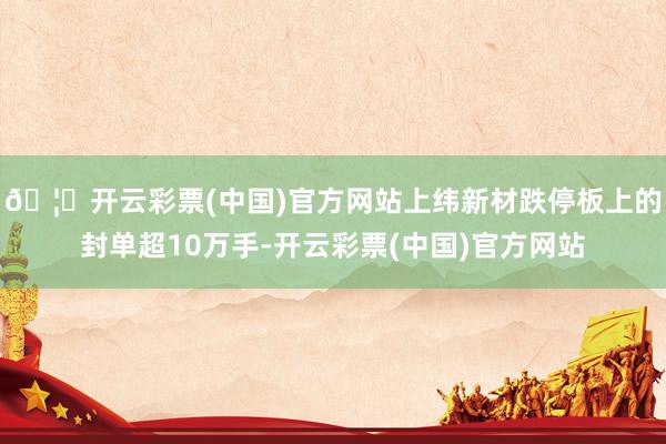 🦄开云彩票(中国)官方网站上纬新材跌停板上的封单超10万手-开云彩票(中国)官方网站