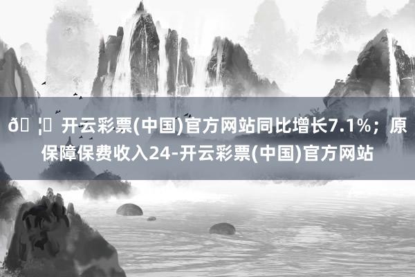 🦄开云彩票(中国)官方网站同比增长7.1%；原保障保费收入24-开云彩票(中国)官方网站