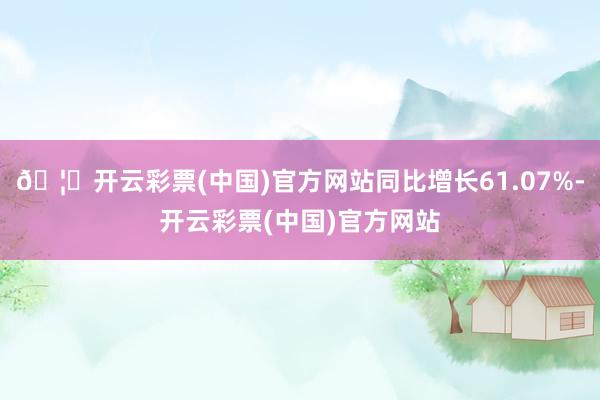 🦄开云彩票(中国)官方网站同比增长61.07%-开云彩票(中国)官方网站
