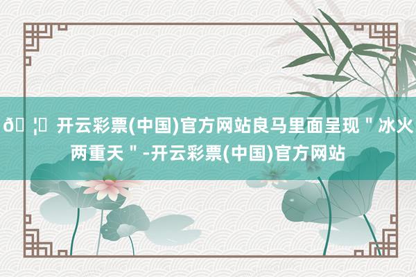 🦄开云彩票(中国)官方网站良马里面呈现＂冰火两重天＂-开云彩票(中国)官方网站