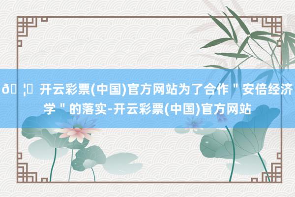 🦄开云彩票(中国)官方网站为了合作＂安倍经济学＂的落实-开云彩票(中国)官方网站