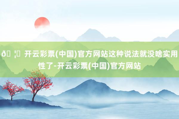 🦄开云彩票(中国)官方网站这种说法就没啥实用性了-开云彩票(中国)官方网站