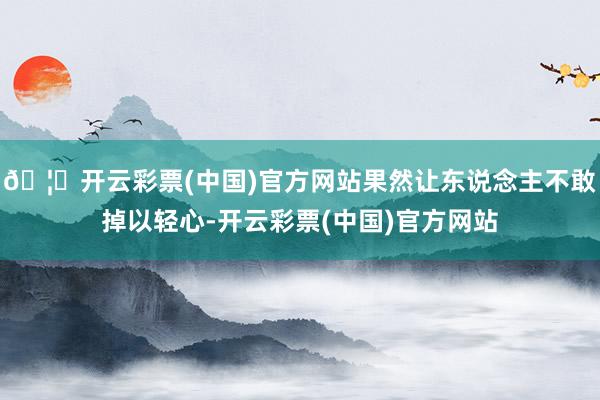 🦄开云彩票(中国)官方网站果然让东说念主不敢掉以轻心-开云彩票(中国)官方网站