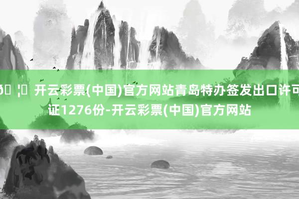 🦄开云彩票(中国)官方网站青岛特办签发出口许可证1276份-开云彩票(中国)官方网站