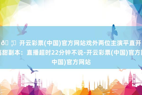 🦄开云彩票(中国)官方网站戏外两位主演平直开启高甜副本：直播超时22分钟不说-开云彩票(中国)官方网站