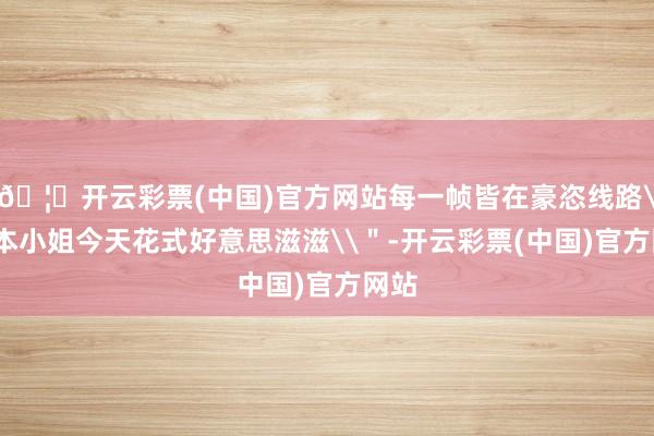 🦄开云彩票(中国)官方网站每一帧皆在豪恣线路\＂本小姐今天花式好意思滋滋\＂-开云彩票(中国)官方网站