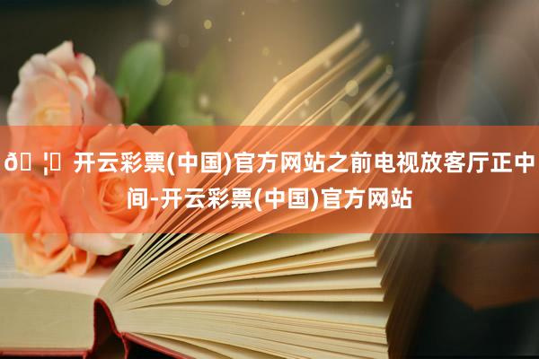 🦄开云彩票(中国)官方网站之前电视放客厅正中间-开云彩票(中国)官方网站