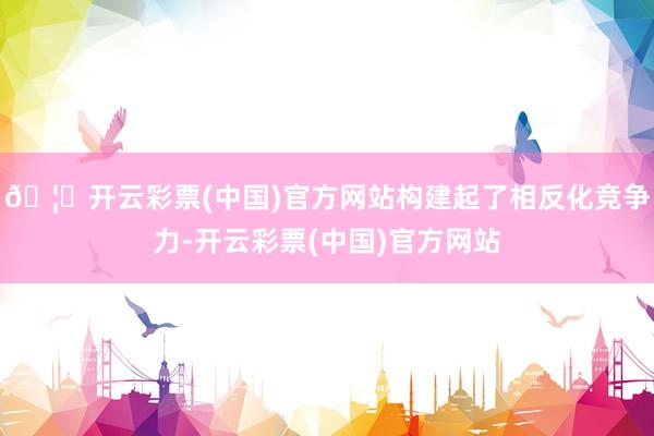 🦄开云彩票(中国)官方网站构建起了相反化竞争力-开云彩票(中国)官方网站
