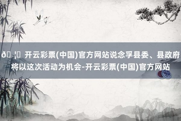 🦄开云彩票(中国)官方网站说念孚县委、县政府将以这次活动为机会-开云彩票(中国)官方网站