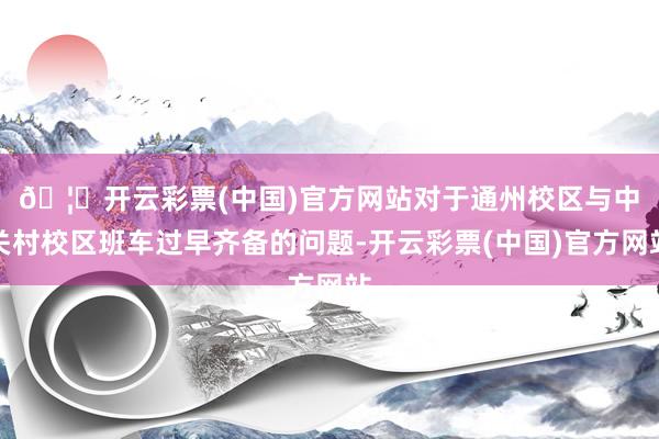 🦄开云彩票(中国)官方网站　　对于通州校区与中关村校区班车过早齐备的问题-开云彩票(中国)官方网站