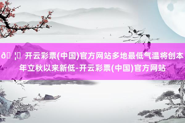🦄开云彩票(中国)官方网站多地最低气温将创本年立秋以来新低-开云彩票(中国)官方网站