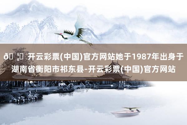 🦄开云彩票(中国)官方网站她于1987年出身于湖南省衡阳市祁东县-开云彩票(中国)官方网站
