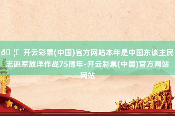 🦄开云彩票(中国)官方网站本年是中国东谈主民志愿军放洋作战75周年-开云彩票(中国)官方网站