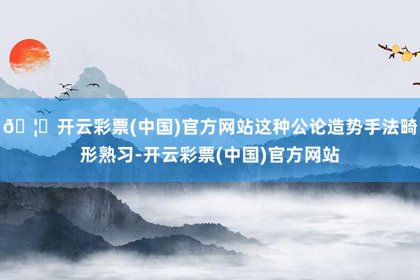 🦄开云彩票(中国)官方网站这种公论造势手法畸形熟习-开云彩票(中国)官方网站