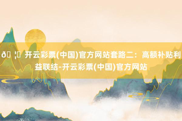 🦄开云彩票(中国)官方网站套路二:高额补贴利益联结-开云彩票(中国)官方网站