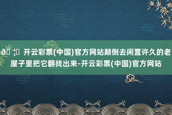 🦄开云彩票(中国)官方网站颠倒去闲置许久的老屋子里把它翻找出来-开云彩票(中国)官方网站