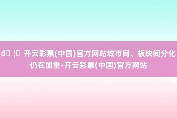 🦄开云彩票(中国)官方网站城市间、板块间分化仍在加重-开云彩票(中国)官方网站