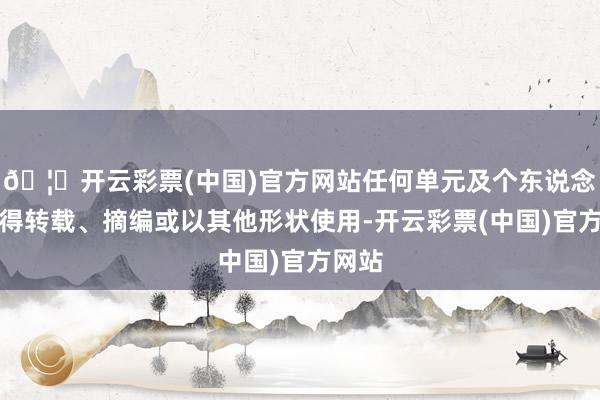 🦄开云彩票(中国)官方网站任何单元及个东说念主不得转载、摘编或以其他形状使用-开云彩票(中国)官方网站