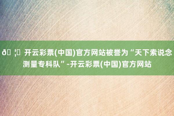 🦄开云彩票(中国)官方网站被誉为“天下索说念测量专科队”-开云彩票(中国)官方网站