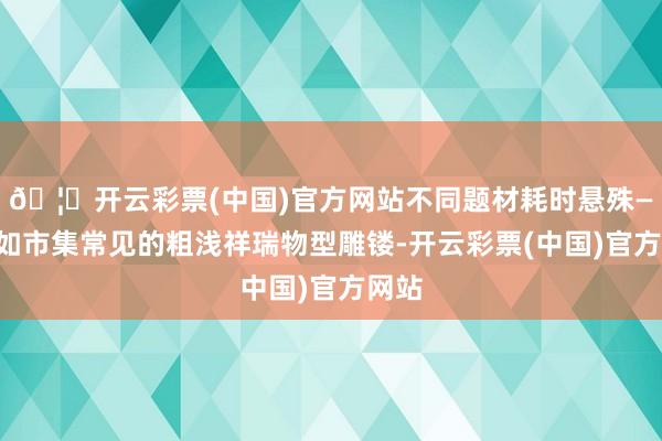 🦄开云彩票(中国)官方网站不同题材耗时悬殊——比如市集常见的粗浅祥瑞物型雕镂-开云彩票(中国)官方网站