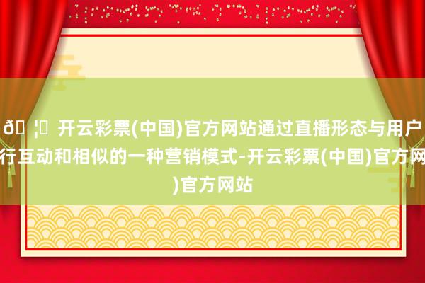 🦄开云彩票(中国)官方网站通过直播形态与用户进行互动和相似的一种营销模式-开云彩票(中国)官方网站