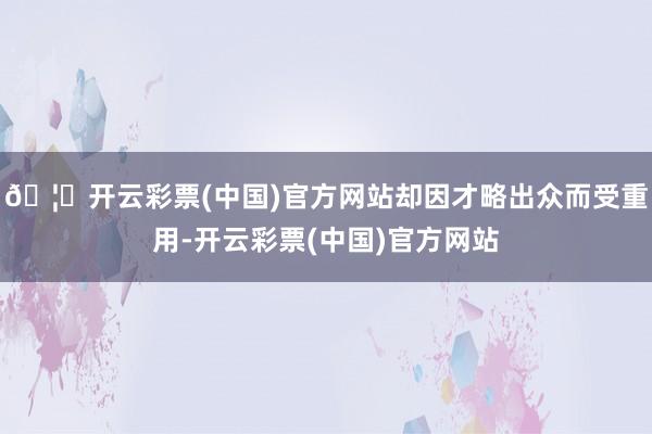 🦄开云彩票(中国)官方网站却因才略出众而受重用-开云彩票(中国)官方网站