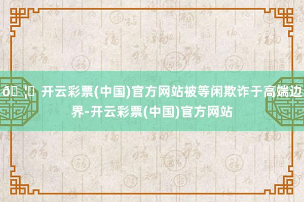 🦄开云彩票(中国)官方网站被等闲欺诈于高端边界-开云彩票(中国)官方网站