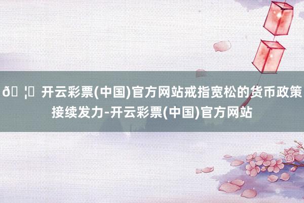 🦄开云彩票(中国)官方网站戒指宽松的货币政策接续发力-开云彩票(中国)官方网站