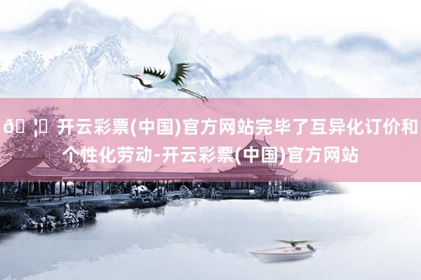 🦄开云彩票(中国)官方网站完毕了互异化订价和个性化劳动-开云彩票(中国)官方网站