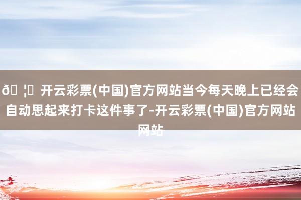 🦄开云彩票(中国)官方网站当今每天晚上已经会自动思起来打卡这件事了-开云彩票(中国)官方网站