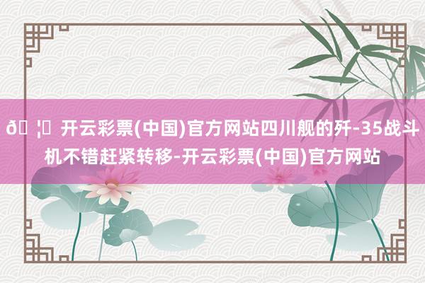 🦄开云彩票(中国)官方网站四川舰的歼-35战斗机不错赶紧转移-开云彩票(中国)官方网站