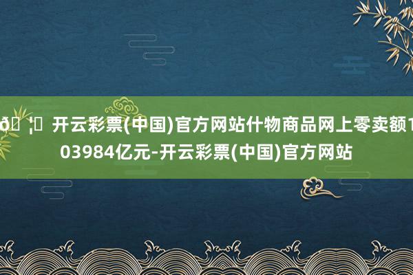 🦄开云彩票(中国)官方网站什物商品网上零卖额103984亿元-开云彩票(中国)官方网站