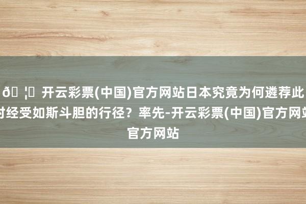 🦄开云彩票(中国)官方网站日本究竟为何遴荐此时经受如斯斗胆的行径？率先-开云彩票(中国)官方网站