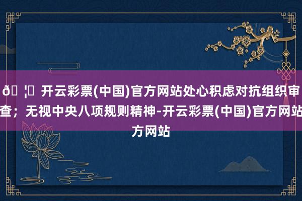 🦄开云彩票(中国)官方网站处心积虑对抗组织审查；无视中央八项规则精神-开云彩票(中国)官方网站