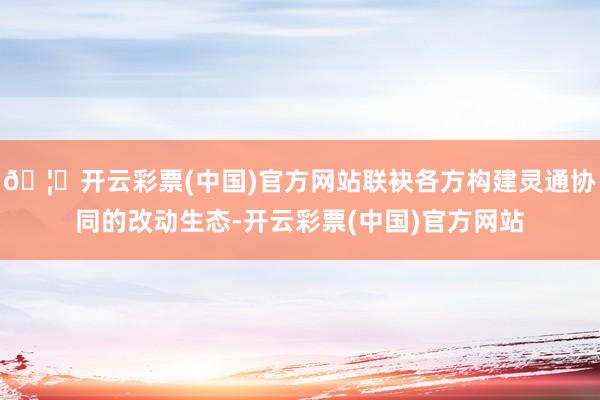 🦄开云彩票(中国)官方网站联袂各方构建灵通协同的改动生态-开云彩票(中国)官方网站