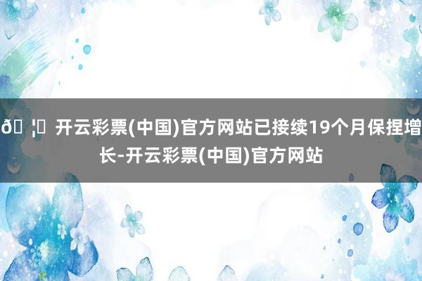 🦄开云彩票(中国)官方网站已接续19个月保捏增长-开云彩票(中国)官方网站