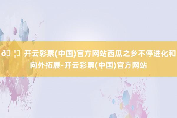 🦄开云彩票(中国)官方网站西瓜之乡不停进化和向外拓展-开云彩票(中国)官方网站