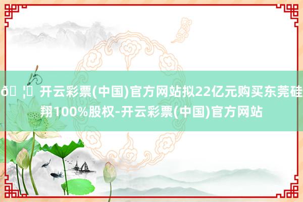 🦄开云彩票(中国)官方网站拟22亿元购买东莞硅翔100%股权-开云彩票(中国)官方网站