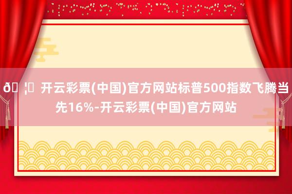 🦄开云彩票(中国)官方网站标普500指数飞腾当先16%-开云彩票(中国)官方网站