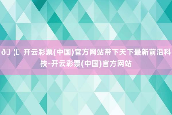 🦄开云彩票(中国)官方网站带下天下最新前沿科技-开云彩票(中国)官方网站
